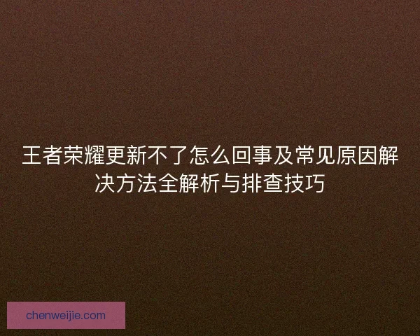 王者荣耀更新不了怎么回事及常见原因解决方法全解析与排查技巧