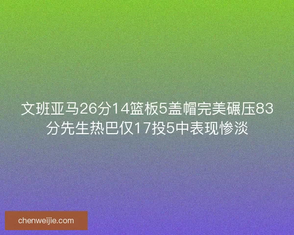 文班亚马26分14篮板5盖帽完美碾压83分先生热巴仅17投5中表现惨淡