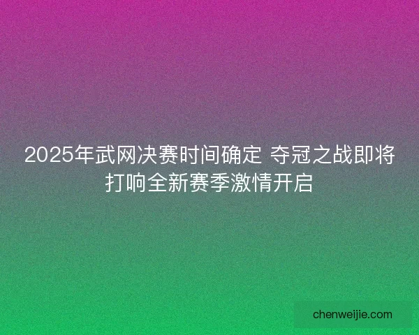2025年武网决赛时间确定 夺冠之战即将打响全新赛季激情开启