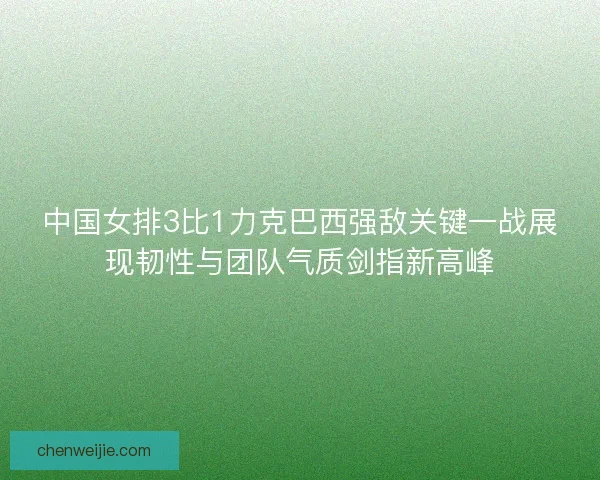 中国女排3比1力克巴西强敌关键一战展现韧性与团队气质剑指新高峰