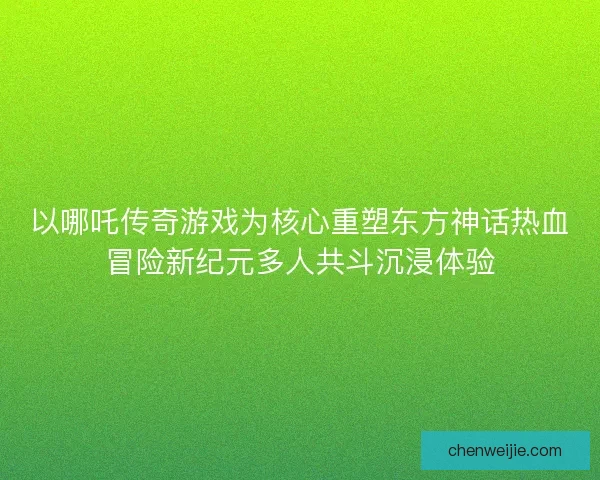 以哪吒传奇游戏为核心重塑东方神话热血冒险新纪元多人共斗沉浸体验