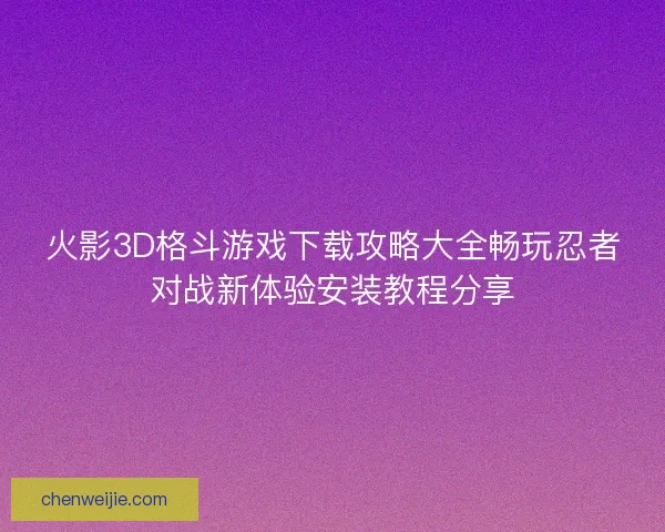 火影3D格斗游戏下载攻略大全畅玩忍者对战新体验安装教程分享