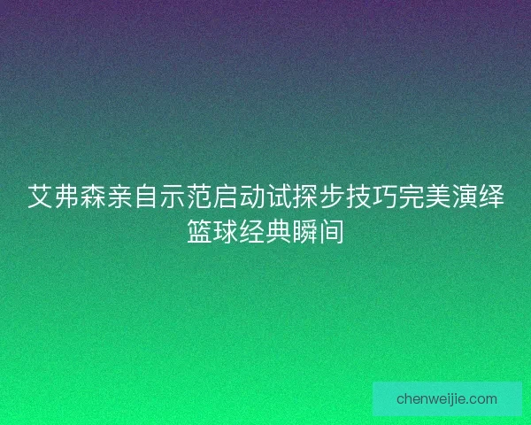 艾弗森亲自示范启动试探步技巧完美演绎篮球经典瞬间